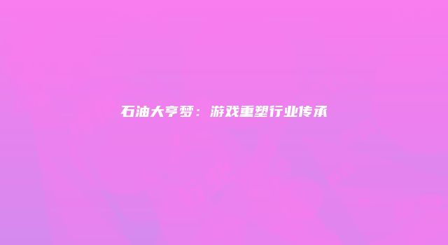 石油大亨梦：游戏重塑行业传承