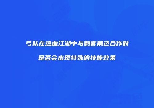 弓队在热血江湖中与刺客角色合作时是否会出现特殊的技能效果