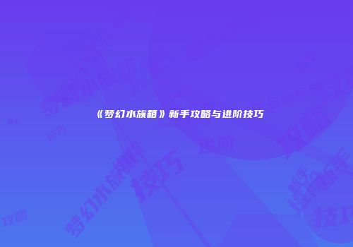 《梦幻水族箱》新手攻略与进阶技巧