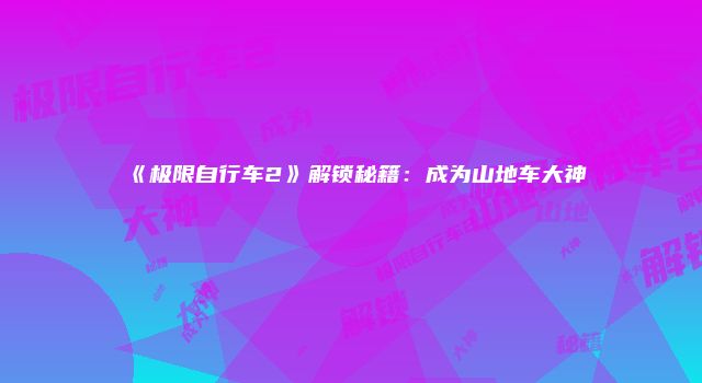 《极限自行车2》解锁秘籍：成为山地车大神
