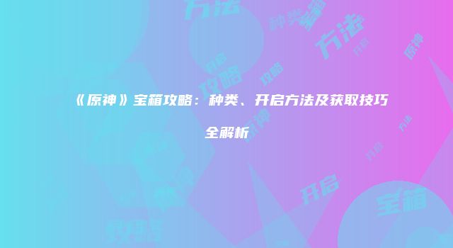 《原神》宝箱攻略:种类、开启方法及获取技巧全解析