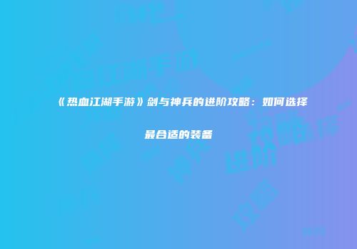 《热血江湖手游》剑与神兵的进阶攻略：如何选择最合适的装备