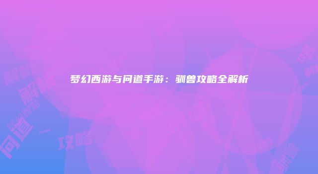 梦幻西游与问道手游:驯兽攻略全解析
