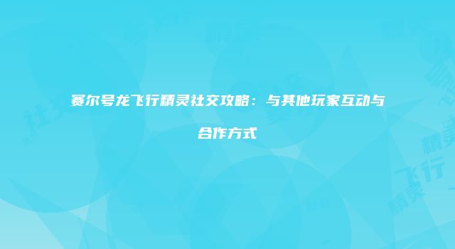 赛尔号龙飞行精灵社交攻略:与其他玩家互动与合作方式