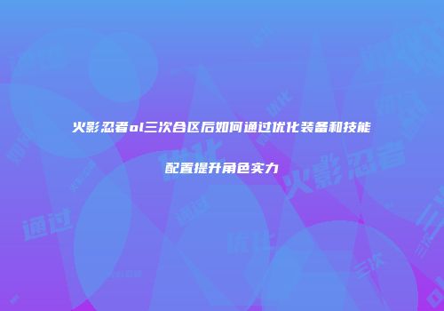 火影忍者ol三次合区后如何通过优化装备和技能配置提升角色实力