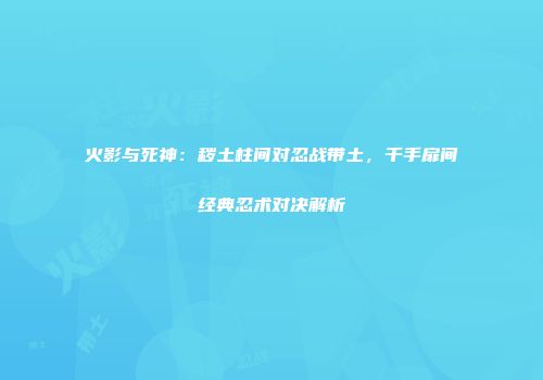 火影与死神：秽土柱间对忍战带土，千手扉间经典忍术对决解析