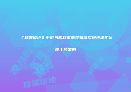 《攻城掠地》中司马懿和诸葛亮如何实现快速扩张领土的策略