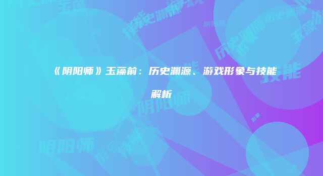 《阴阳师》玉藻前:历史渊源、游戏形象与技能解析
