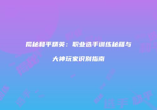 揭秘和平精英：职业选手训练秘籍与大神玩家识别指南