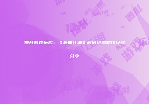 提升游戏乐趣：《热血江湖》圆形地图制作经验分享