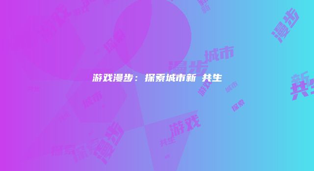 游戏漫步：探索城市新舊共生