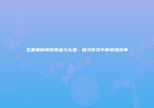 王者荣耀情侣英雄与头像:探寻游戏中的浪漫故事