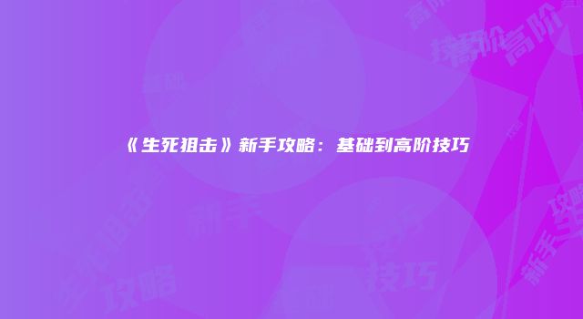 《生死狙击》新手攻略:基础到高阶技巧