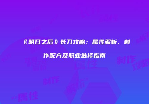 《明日之后》长刀攻略：属性解析、制作配方及职业选择指南