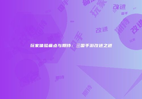 玩家体验痛点与期待:三国手游改进之道