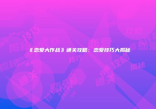 《恋爱大作战》通关攻略：恋爱技巧大揭秘