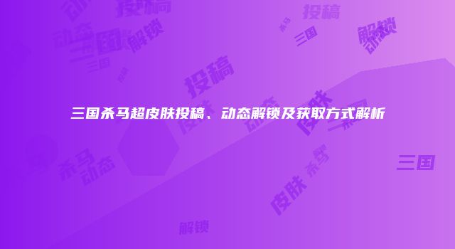 三国杀马超皮肤投稿、动态解锁及获取方式解析