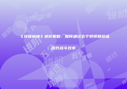 《攻城掠地》进阶策略：如何通过五个将领和珍品提升战斗效率