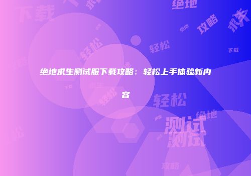 绝地求生测试服下载攻略:轻松上手体验新内容