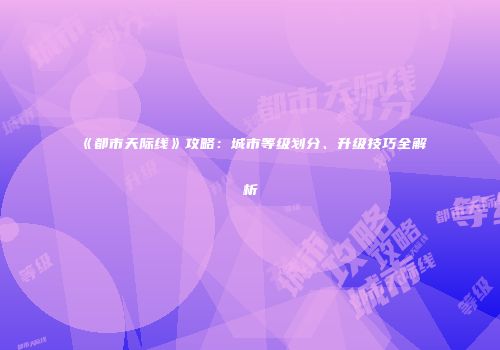 《都市天际线》攻略：城市等级划分、升级技巧全解析