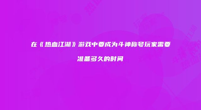 在《热血江湖》游戏中要成为斗神称号玩家需要准备多久的时间