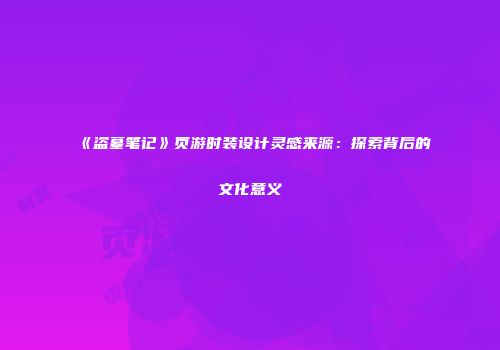 《盗墓笔记》页游时装设计灵感来源：探索背后的文化意义
