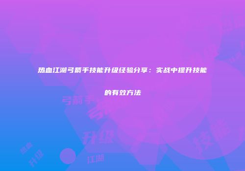 热血江湖弓箭手技能升级经验分享:实战中提升技能的有效方法