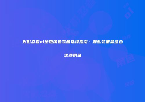 火影忍者ol绝版角色装备选择指南：哪些装备最适合这些角色