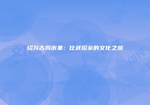 绍兴古风市集:比武招亲的文化之旅