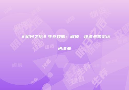 《明日之后》生存攻略：解锁、建造与物资运送详解