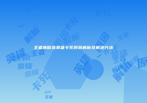 王者荣耀选英雄卡死原因解析及解决方法