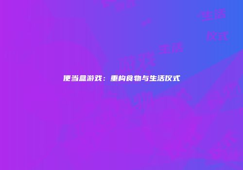 便当盒游戏:重构食物与生活仪式