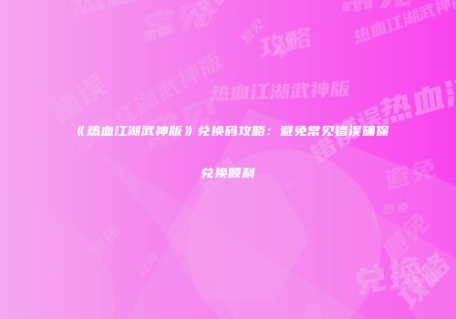 《热血江湖武神版》兑换码攻略:避免常见错误确保兑换顺利