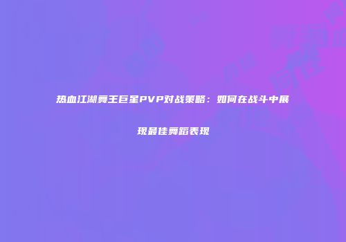 热血江湖舞王巨星PVP对战策略:如何在战斗中展现最佳舞蹈表现