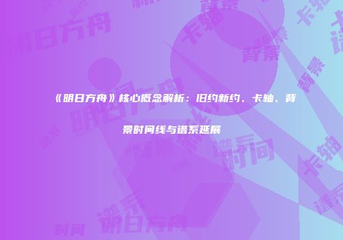 《明日方舟》核心概念解析：旧约新约、卡轴、背景时间线与谱系延展