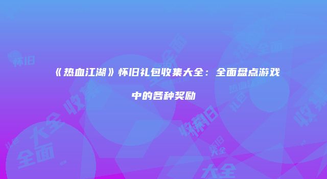 《热血江湖》怀旧礼包收集大全：全面盘点游戏中的各种奖励