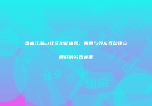 热血江湖sf社交功能体验：如何与好友互动建立良好的游戏关系