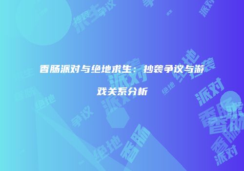香肠派对与绝地求生：抄袭争议与游戏关系分析