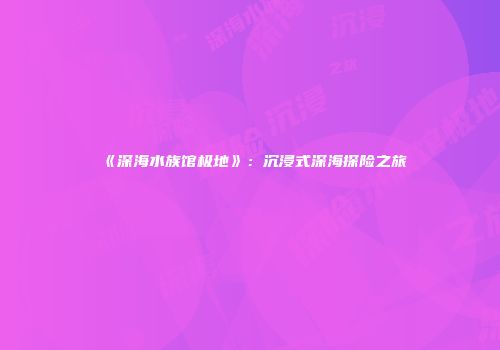 《深海水族馆极地》：沉浸式深海探险之旅