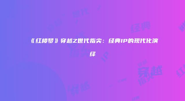 《红楼梦》穿越Z世代指尖:经典IP的现代化演绎