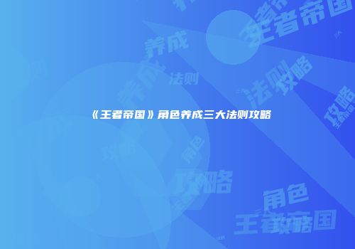 《王者帝国》角色养成三大法则攻略