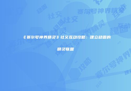 《赛尔号神界精灵》社交互动攻略：建立稳固的精灵联盟