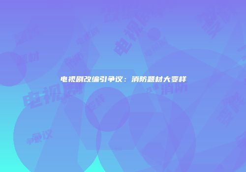 电视剧改编引争议：消防题材大变样