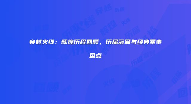 穿越火线:辉煌历程回顾,历届冠军与经典赛事盘点