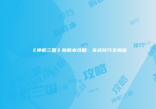 《神机三国》新版本攻略：实战技巧全解析