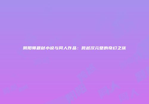 阴阳师题材小说与同人作品：跨越次元壁的奇幻之旅