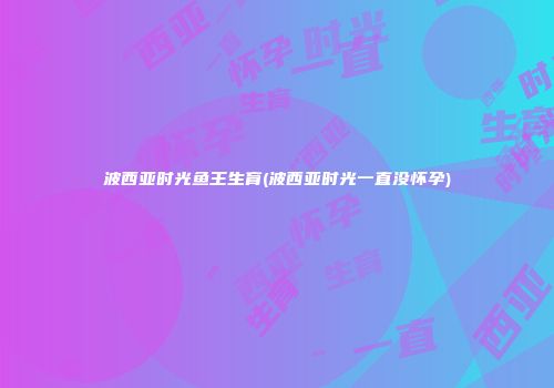 波西亚时光鱼王生育(波西亚时光一直没怀孕)