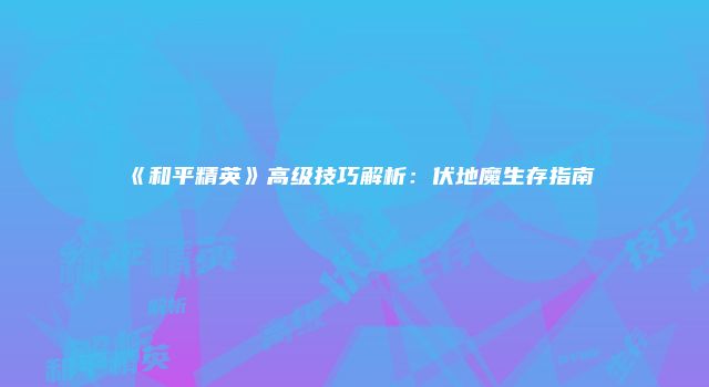 《和平精英》高级技巧解析:伏地魔生存指南