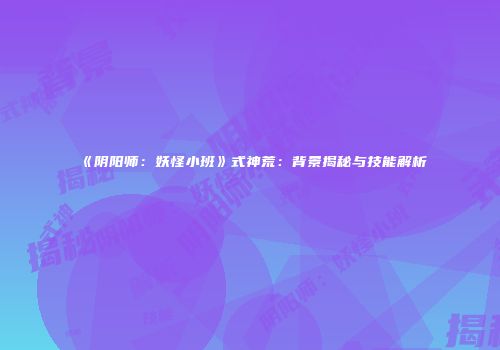 《阴阳师:妖怪小班》式神荒:背景揭秘与技能解析