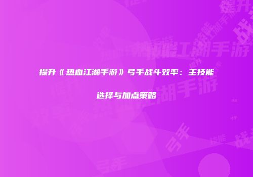 提升《热血江湖手游》弓手战斗效率：主技能选择与加点策略